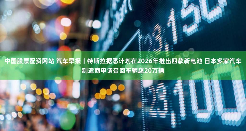 中国股票配资网站 汽车早报丨特斯拉据悉计划在2026年推出四款新电池 日本多家汽车制造商申请召回车辆超20万辆