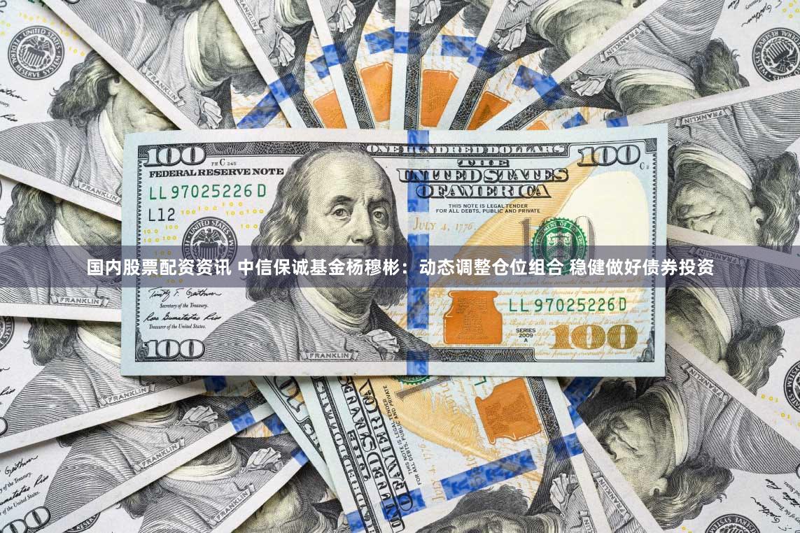 国内股票配资资讯 中信保诚基金杨穆彬：动态调整仓位组合 稳健做好债券投资