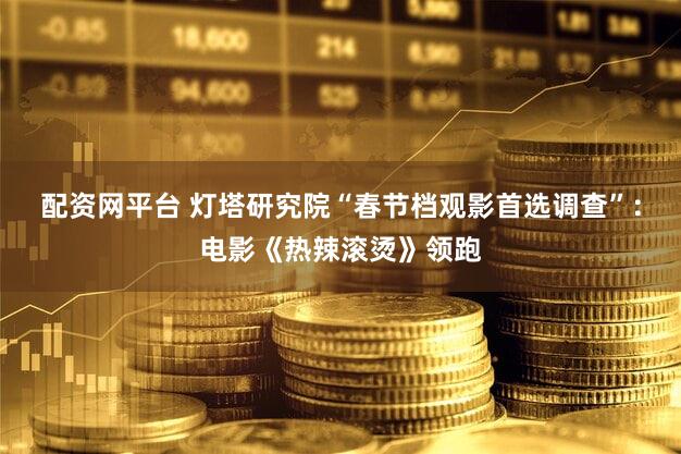 配资网平台 灯塔研究院“春节档观影首选调查”:电影《热辣滚烫》领跑