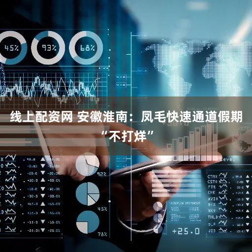 线上配资网 安徽淮南：凤毛快速通道假期“不打烊”