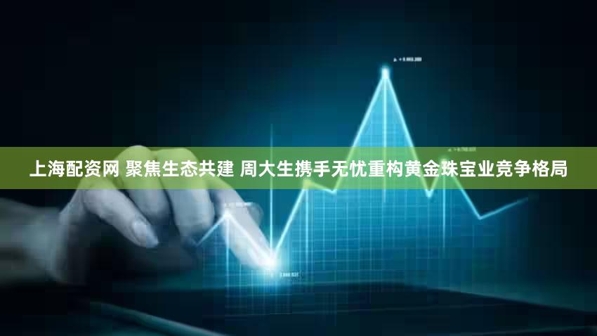 上海配资网 聚焦生态共建 周大生携手无忧重构黄金珠宝业竞争格局