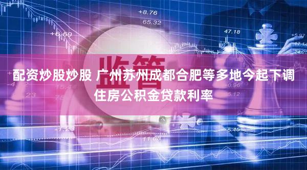 配资炒股炒股 广州苏州成都合肥等多地今起下调住房公积金贷款利率