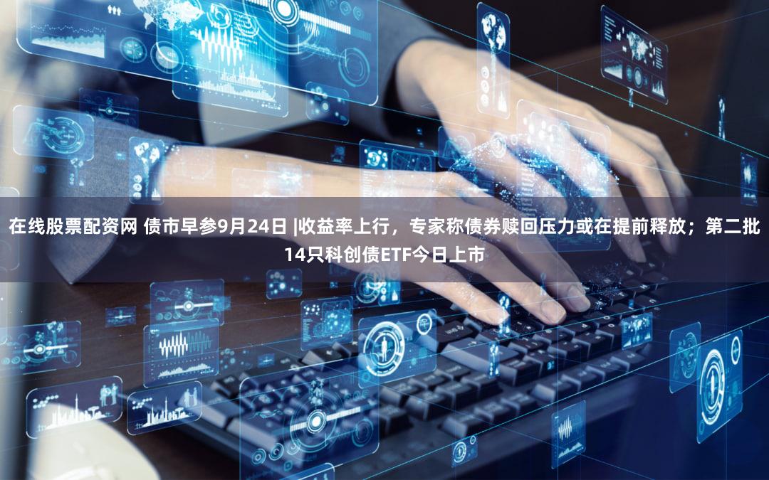 在线股票配资网 债市早参9月24日 |收益率上行，专家称债券赎回压力或在提前释放；第二批14只科创债ETF今日上市