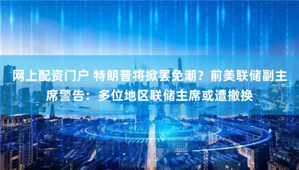 网上配资门户 特朗普将掀罢免潮？前美联储副主席警告：多位地区联储主席或遭撤换