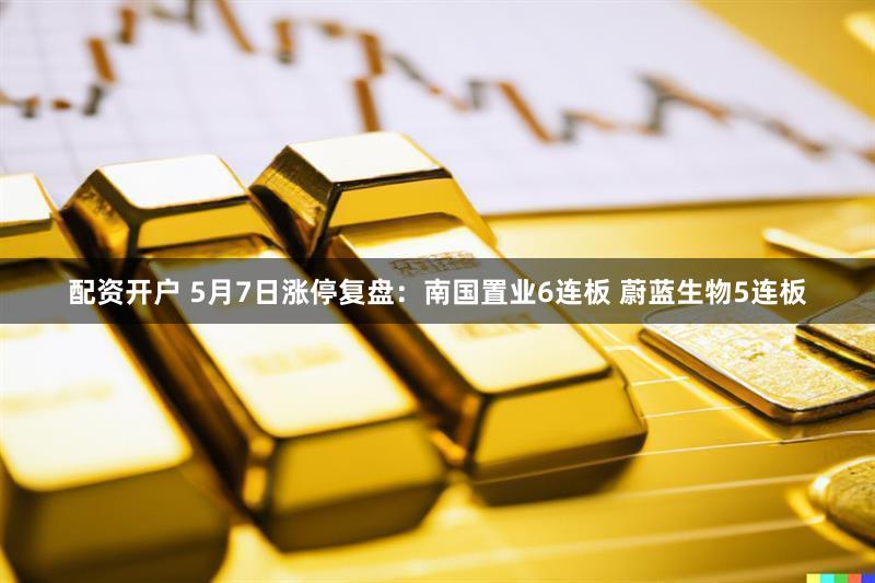 配资开户 5月7日涨停复盘:南国置业6连板 蔚蓝生物5连板