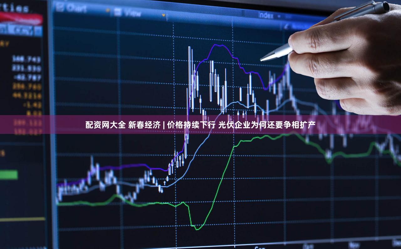 配资网大全 新春经济 | 价格持续下行 光伏企业为何还要争相扩产