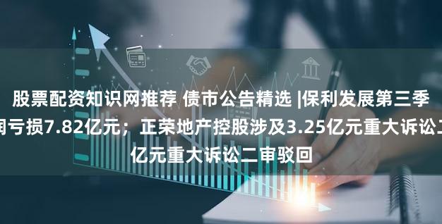 股票配资知识网推荐 债市公告精选 |保利发展第三季度净利润亏损7.82亿元；正荣地产控股涉及3.25亿元重大诉讼二审驳回