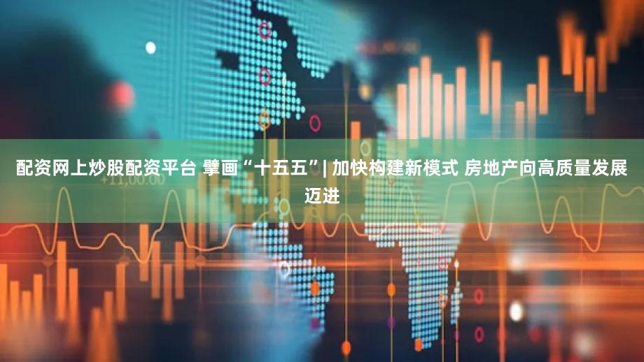 配资网上炒股配资平台 擘画“十五五”| 加快构建新模式 房地产向高质量发展迈进