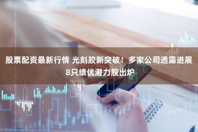 股票配资最新行情 光刻胶新突破！多家公司透露进展 8只绩优潜力股出炉