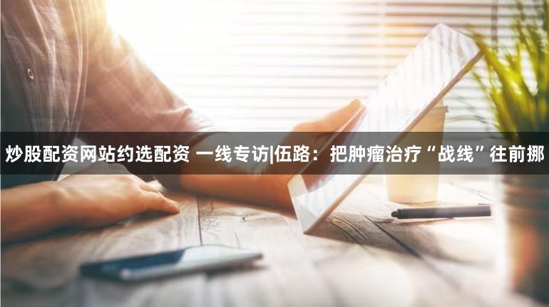 炒股配资网站约选配资 一线专访|伍路：把肿瘤治疗“战线”往前挪