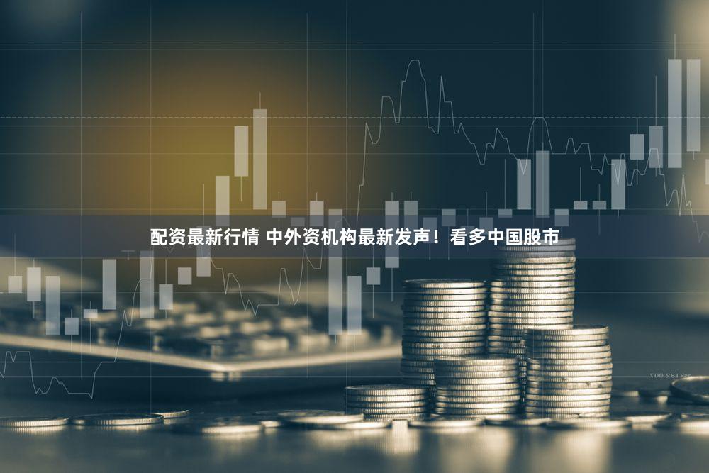 配资最新行情 中外资机构最新发声!看多中国股市