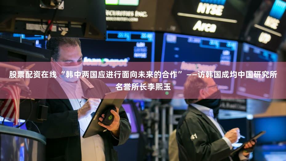 股票配资在线 “韩中两国应进行面向未来的合作” ——访韩国成均中国研究所名誉所长李熙玉