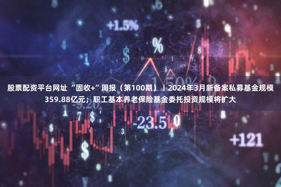 股票配资平台网址 “固收+”周报(第100期)丨2024年3月新备案私募基金规模359.88亿元;职工基本养老保险基金委托投资规模将扩大