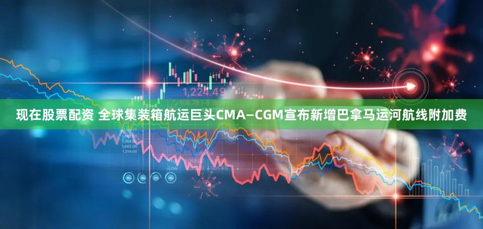现在股票配资 全球集装箱航运巨头CMA—CGM宣布新增巴拿马运河航线附加费