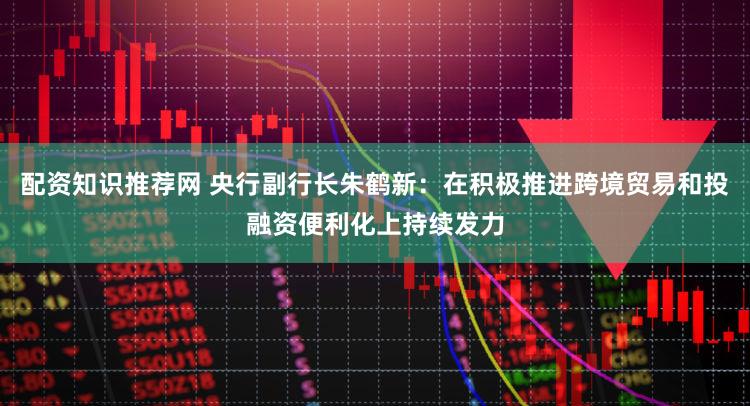 配资知识推荐网 央行副行长朱鹤新:在积极推进跨境贸易和投融资便利化上持续发力