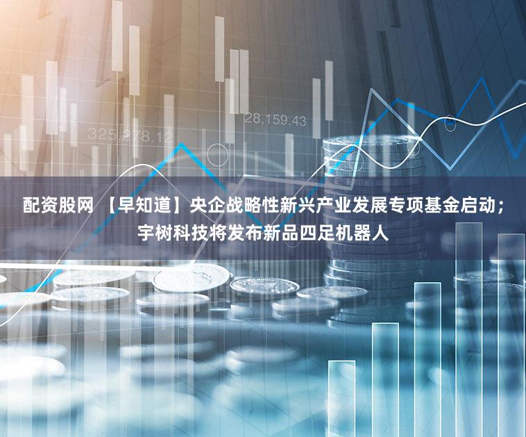 配资股网 【早知道】央企战略性新兴产业发展专项基金启动；宇树科技将发布新品四足机器人