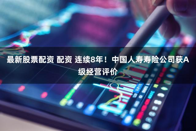 最新股票配资 配资 连续8年!中国人寿寿险公司获A级经营评价
