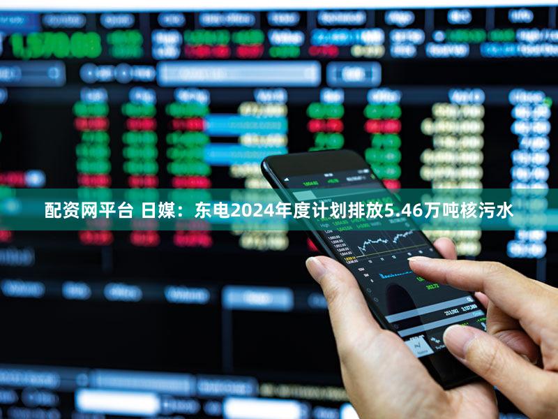 配资网平台 日媒：东电2024年度计划排放5.46万吨核污水