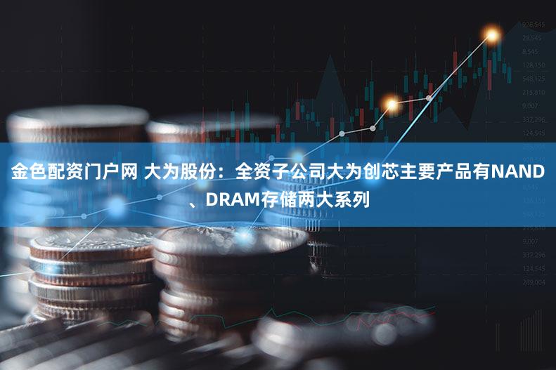 金色配资门户网 大为股份:全资子公司大为创芯主要产品有NAND、DRAM存储两大系列