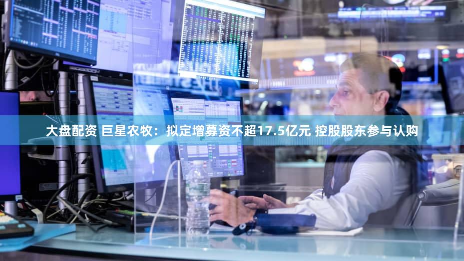 大盘配资 巨星农牧：拟定增募资不超17.5亿元 控股股东参与认购