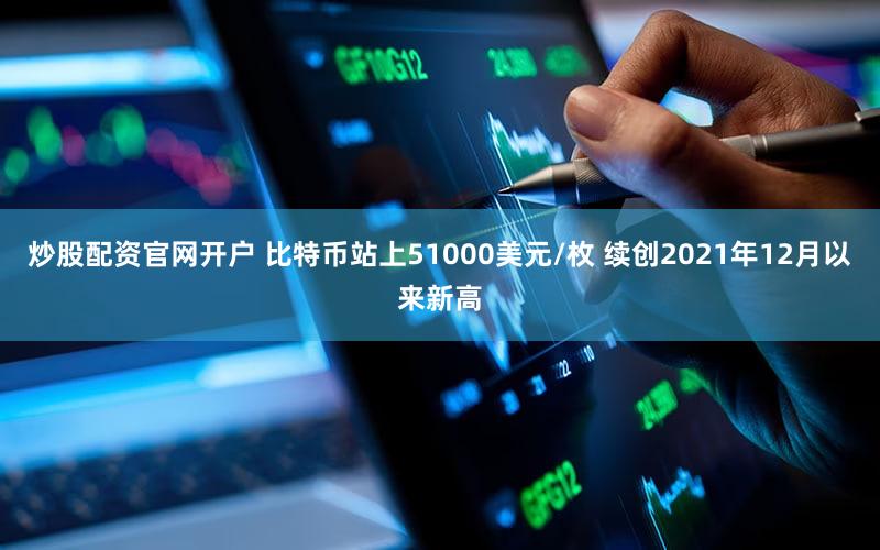 炒股配资官网开户 比特币站上51000美元/枚 续创2021年12月以来新高