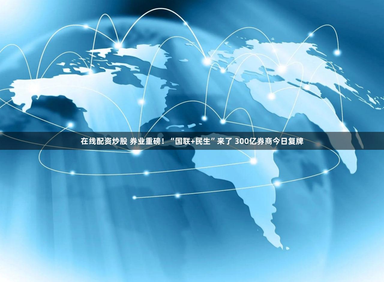 在线配资炒股 券业重磅!“国联+民生”来了 300亿券商今日复牌