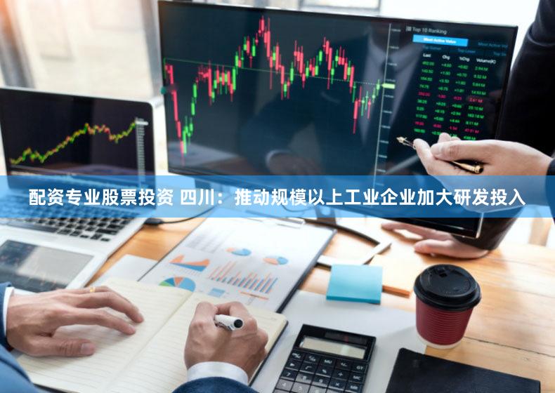 配资专业股票投资 四川：推动规模以上工业企业加大研发投入