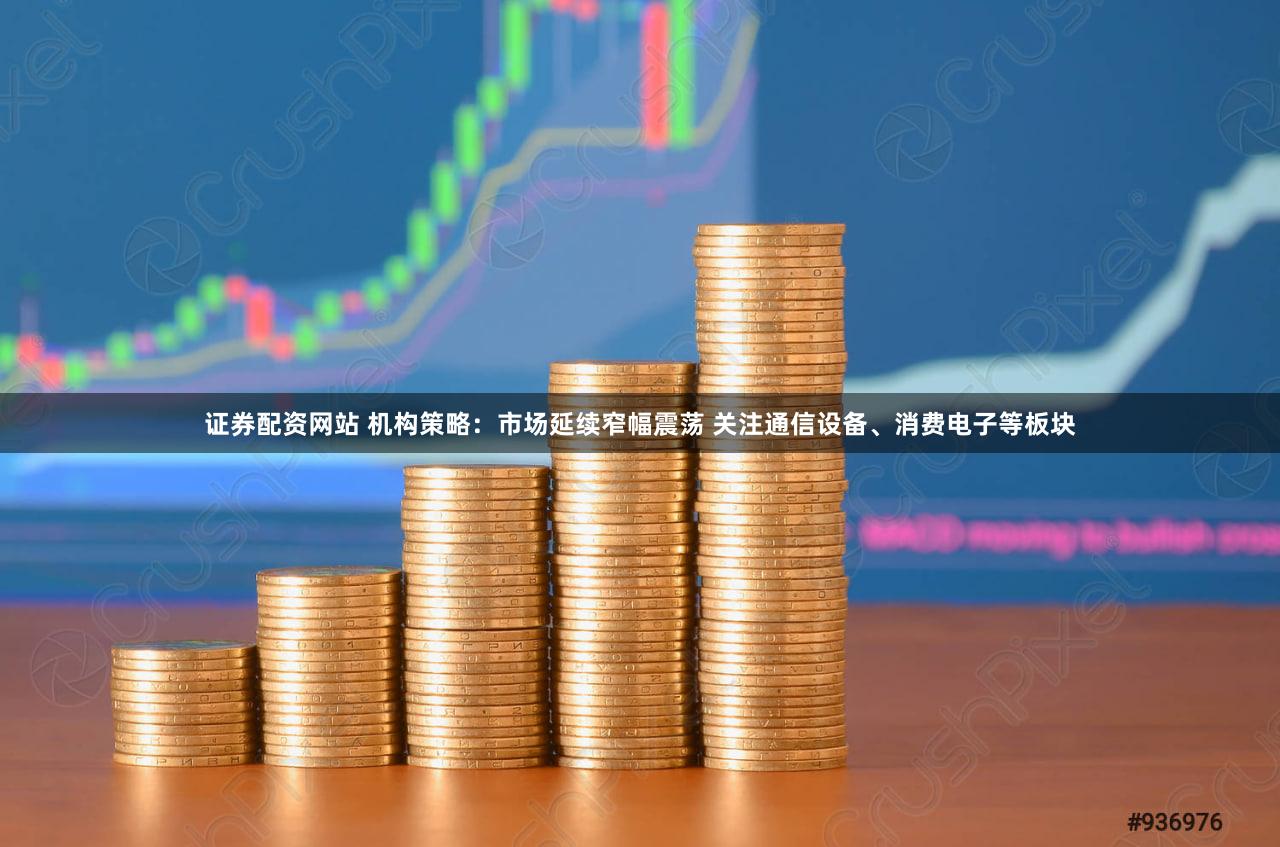 证券配资网站 机构策略：市场延续窄幅震荡 关注通信设备、消费电子等板块