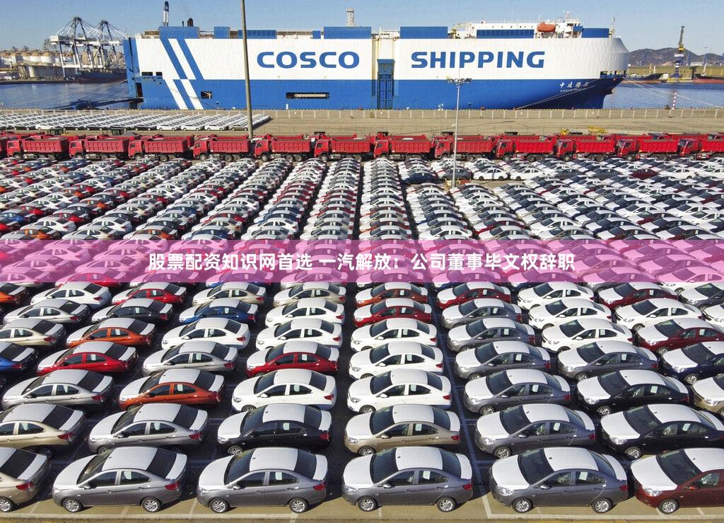 股票配资知识网首选 一汽解放：公司董事毕文权辞职