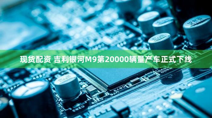 现货配资 吉利银河M9第20000辆量产车正式下线