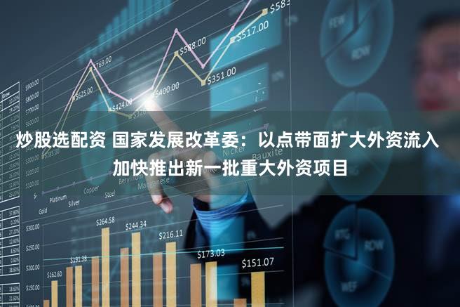 炒股选配资 国家发展改革委：以点带面扩大外资流入 加快推出新一批重大外资项目