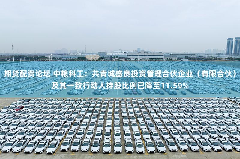 期货配资论坛 中粮科工：共青城盛良投资管理合伙企业（有限合伙）及其一致行动人持股比例已降至11.59%