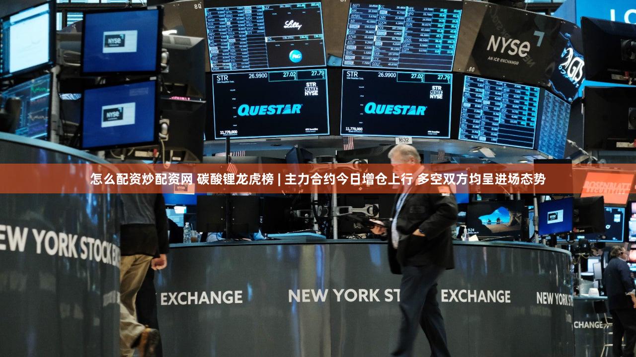 怎么配资炒配资网 碳酸锂龙虎榜 | 主力合约今日增仓上行 多空双方均呈进场态势