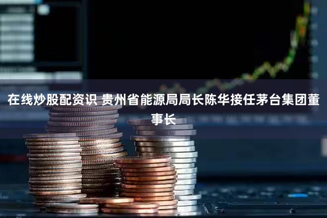在线炒股配资识 贵州省能源局局长陈华接任茅台集团董事长