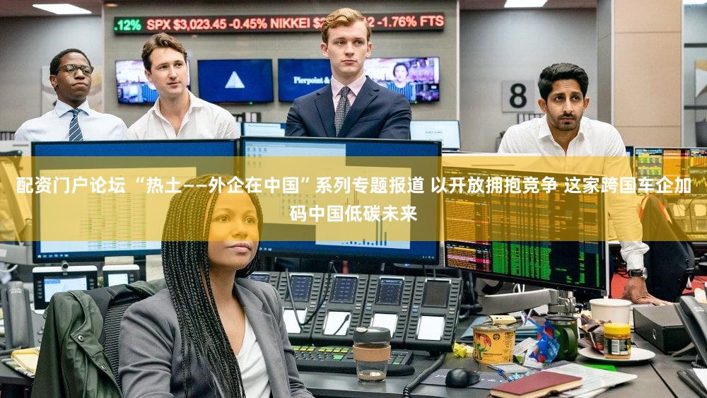 配资门户论坛 “热土——外企在中国”系列专题报道 以开放拥抱竞争 这家跨国车企加码中国低碳未来