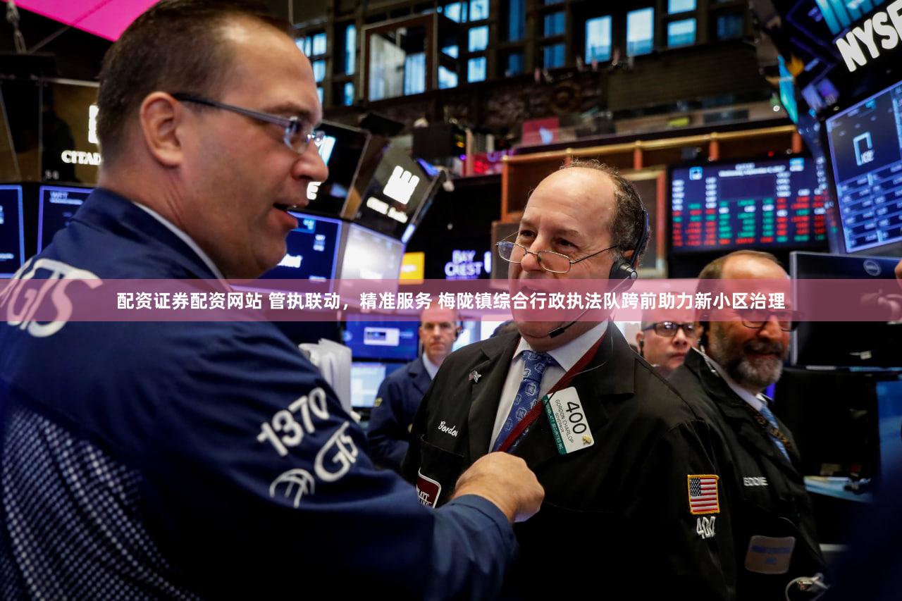 配资证券配资网站 管执联动，精准服务 梅陇镇综合行政执法队跨前助力新小区治理