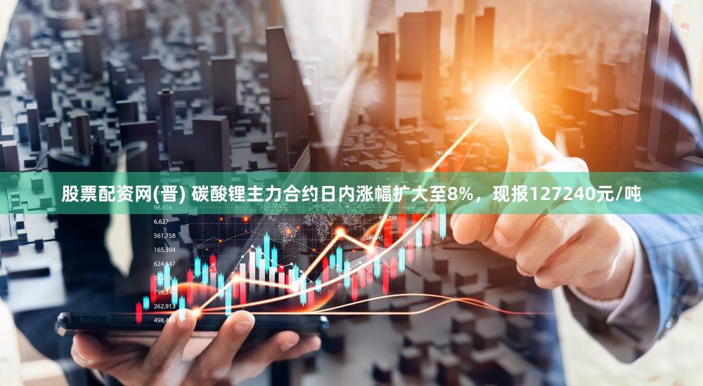 股票配资网(晋) 碳酸锂主力合约日内涨幅扩大至8%，现报127240元/吨