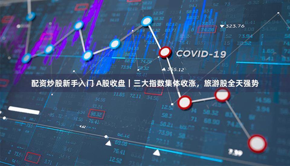 配资炒股新手入门 A股收盘｜三大指数集体收涨，旅游股全天强势