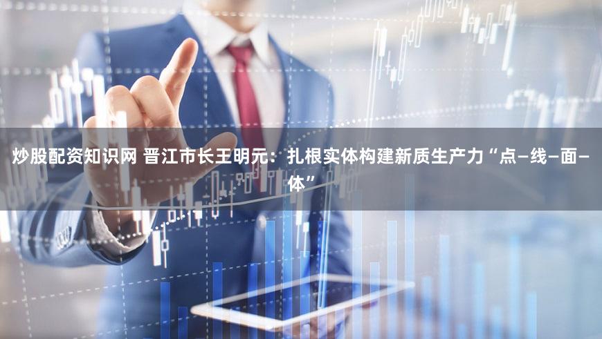 炒股配资知识网 晋江市长王明元：扎根实体构建新质生产力“点—线—面—体”