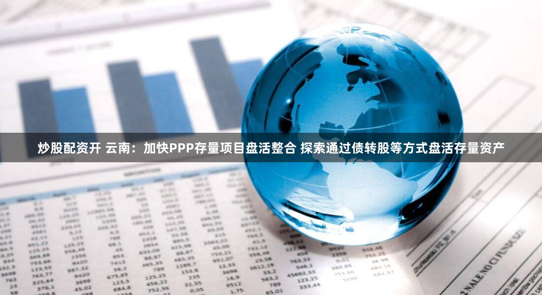 炒股配资开 云南：加快PPP存量项目盘活整合 探索通过债转股等方式盘活存量资产