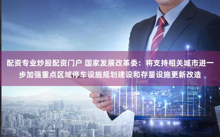 配资专业炒股配资门户 国家发展改革委：将支持相关城市进一步加强重点区域停车设施规划建设和存量设施更新改造