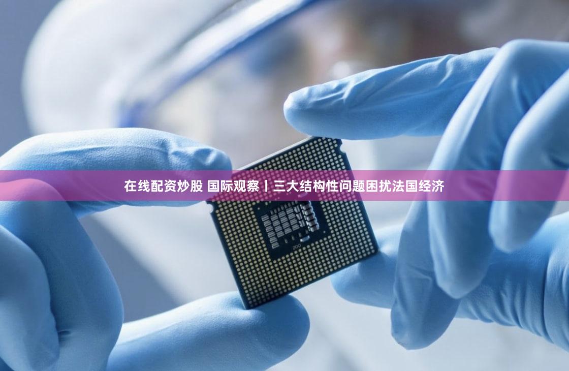 在线配资炒股 国际观察丨三大结构性问题困扰法国经济