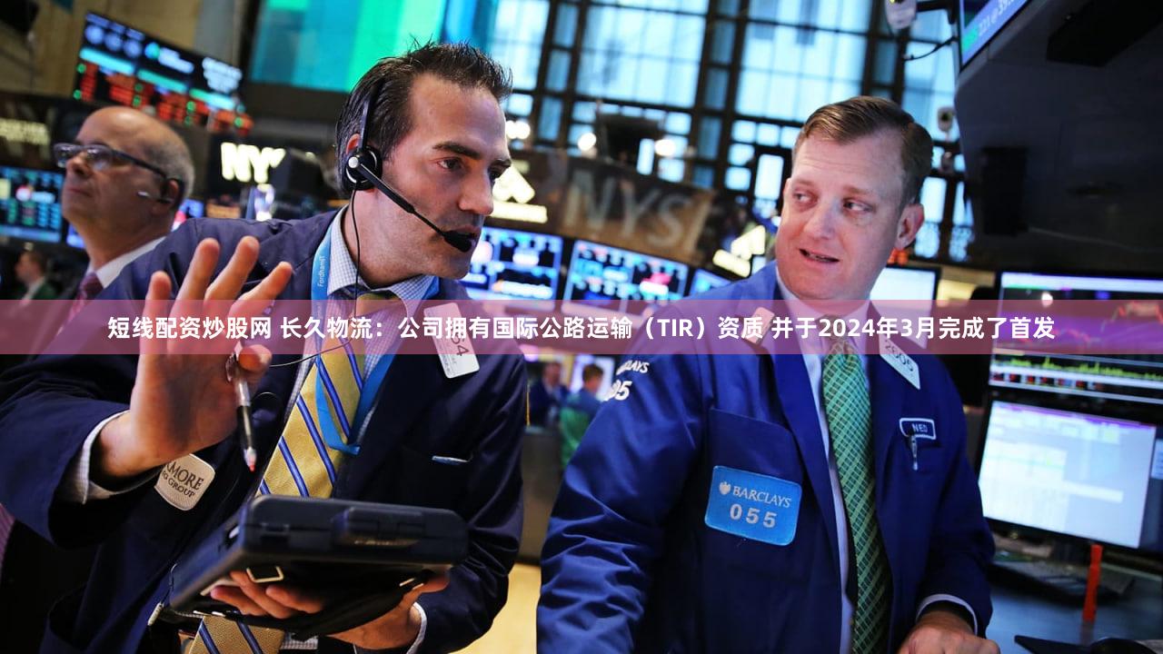 短线配资炒股网 长久物流：公司拥有国际公路运输（TIR）资质 并于2024年3月完成了首发