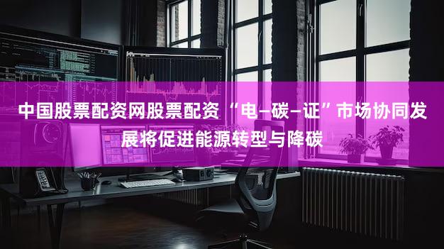 中国股票配资网股票配资 “电—碳—证”市场协同发展将促进能源转型与降碳