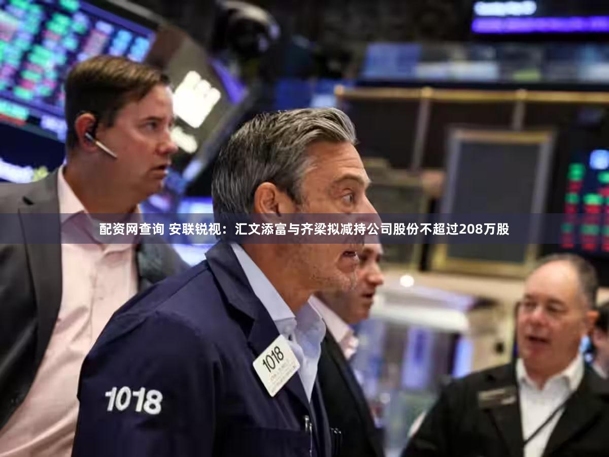 配资网查询 安联锐视:汇文添富与齐梁拟减持公司股份不超过208万股