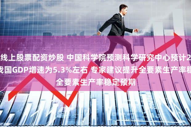 线上股票配资炒股 中国科学院预测科学研究中心预计2024年我国GDP增速为5.3%左右 专家建议提升全要素生产率稳定预期