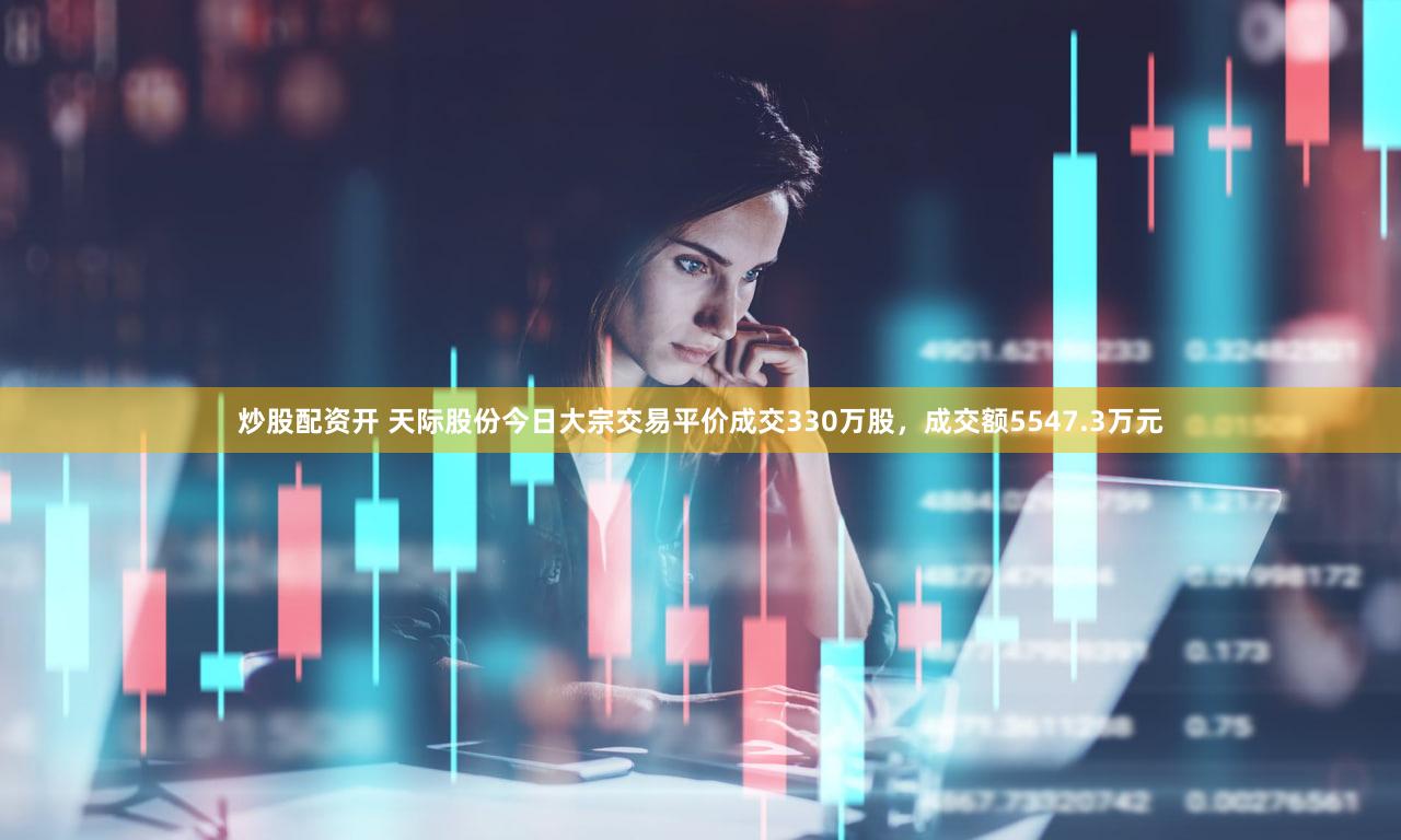 炒股配资开 天际股份今日大宗交易平价成交330万股，成交额5547.3万元