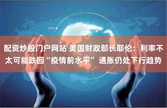 配资炒股门户网站 美国财政部长耶伦：利率不太可能跌回“疫情前水平” 通胀仍处下行趋势
