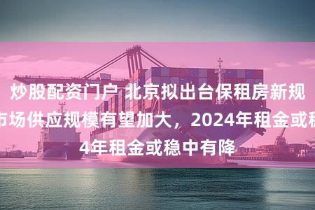 炒股配资门户 北京拟出台保租房新规，未来市场供应规模有望加大，2024年租金或稳中有降