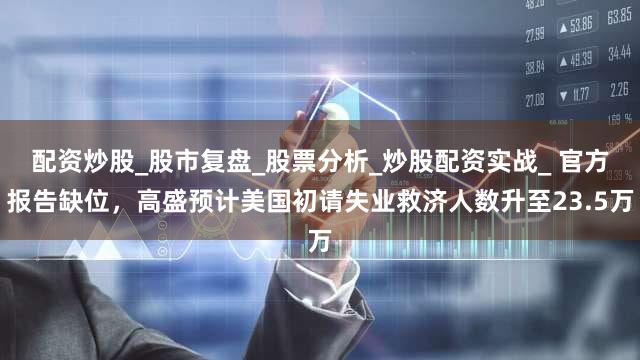 配资炒股_股市复盘_股票分析_炒股配资实战_ 官方报告缺位，高盛预计美国初请失业救济人数升至23.5万